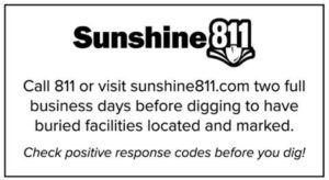 Call 811 or visit sunshine811.com two full business days before digging to have buried facilities located and marked. Check positive response codes before you dig!